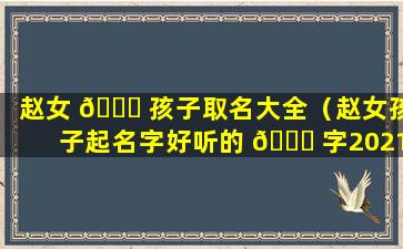 赵女 🐟 孩子取名大全（赵女孩子起名字好听的 🐈 字2021）